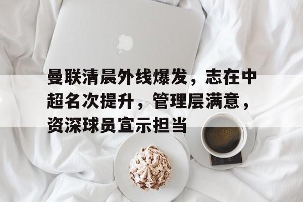 开云体育 电竞-曼联清晨外线爆发，志在中超名次提升，管理层满意，资深球员宣示担当的简单介绍