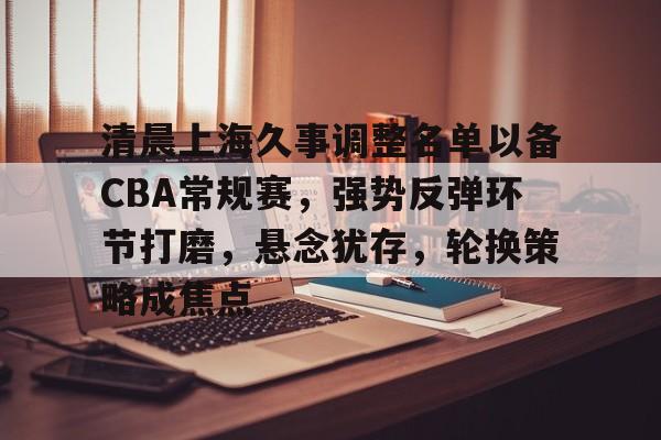 开云体育 电竞-关于清晨上海久事调整名单以备CBA常规赛，强势反弹环节打磨，悬念犹存，轮换策略成焦点的信息