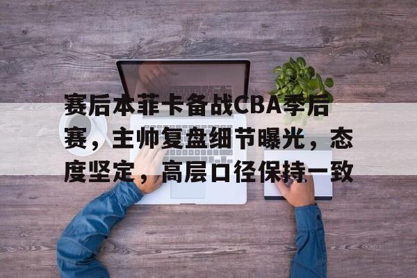 开云体育 登录-赛后本菲卡备战CBA季后赛，主帅复盘细节曝光，态度坚定，高层口径保持一致的简单介绍