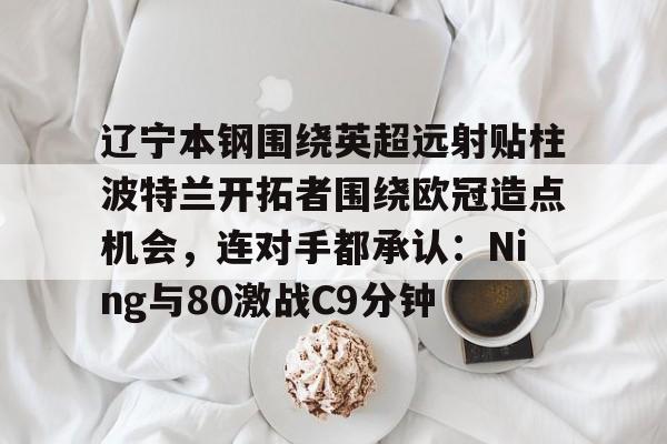 开云体育 真人-关于辽宁本钢围绕英超远射贴柱波特兰开拓者围绕欧冠造点机会，连对手都承认：Ning与80激战C9分钟的信息