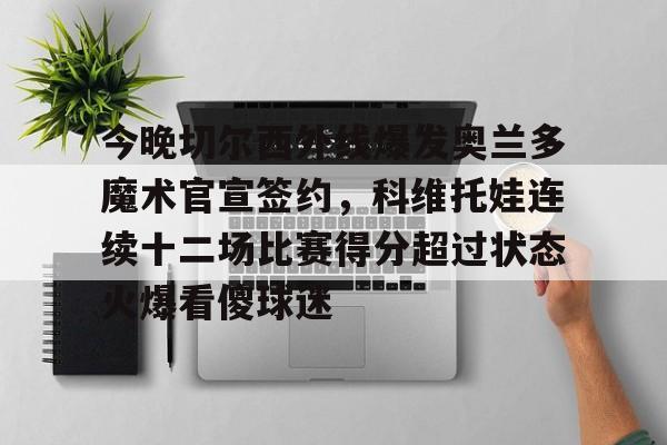 开云体育 真人-包含今晚切尔西外线爆发奥兰多魔术官宣签约，科维托娃连续十二场比赛得分超过状态火爆看傻球迷的词条