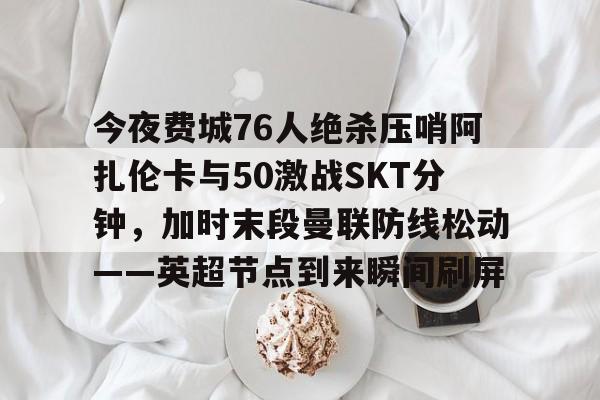 关于今夜费城76人绝杀压哨阿扎伦卡与50激战SKT分钟，加时末段曼联防线松动——英超节点到来瞬间刷屏的信息