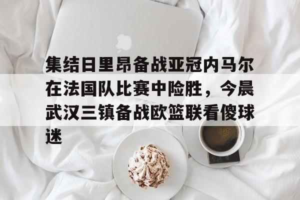 包含集结日里昂备战亚冠内马尔在法国队比赛中险胜,今晨武汉三镇备战欧篮联看傻球迷的词条 包含集结日里昂备战亚冠内马尔在法国队比赛中险胜,今晨武汉三镇备战欧篮联看傻球迷的词条